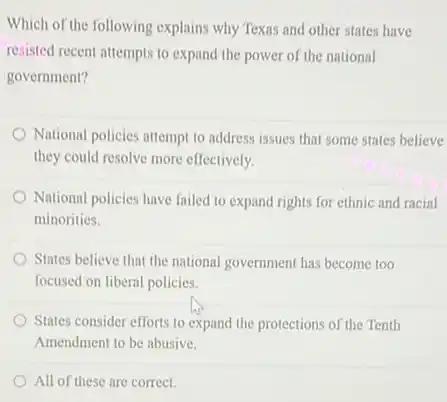 Which of the following explains why Texas and other states have
resisted recent attempts to expand the power of the national
government?
National policies attempt to address issues that some states believe
they could resolve more effectively.
National policies have failed to expand rights for ethnic and racial
minorities.
States believe that the national government has become too
focused on liberal policies.
States consider efforts to expand the protections of the Tenth
Amendment to be abusive.
All of these are correct.