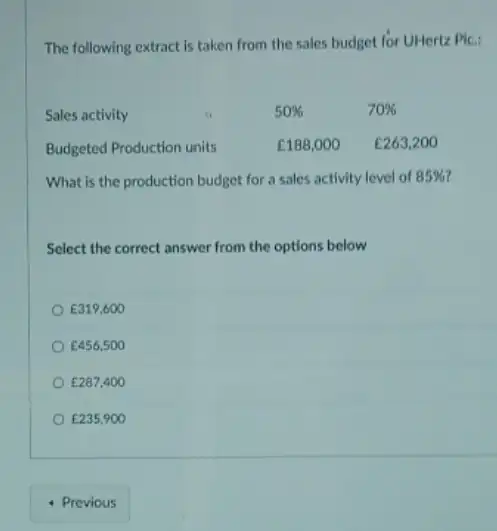 The following extract is taken from the sales budget for UHertz Plc:
Sales activity	50% 	70% 
Budgeted Production units	￡188,000 E263,200
What is the production budget for a sales activity level of 85% 
Select the correct answer from the options below
E319,600
E456,500
￡287,400
￡235,900