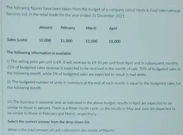 The following figures have been taken from the budget of a company called Herts & Ford International
Services Ltd, in the retail trade for the year ended 31 December 2021
January February March	April
Sales (units)	10,000 11,000	12,000	10,000
The following information is available:
(i) The selling price per unit is E9 It will increase to E9.50 per unit from April and in subsequent months.
25%  of budgeted sales revenue is expected to be received in the month of sale. 70%  of budgeted sales in
the following month, while 5%  of budgeted sales are expected to result in bad debts.
(ii) The budgeted number of units in inventory at the end of each month is equal to the budgeted sales for
the following month.
(iii) The business is seasonal, and, as indicated in the above budget.results in April are expected to be
similar to those in January. There is a three-month cycle, so the results in May and June are expected to
be similar to those in February and March respectively.
Select the correct answer from the drop down list
What is the total amount of cash collected in the month of March?