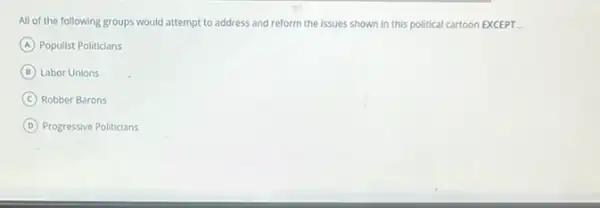 All of the following groups would attempt to address and reform the issues shown in this political cartoon EXCEPT __
A Populist Politicians
B Labor Unions
C Robber Barons
D Progressive Politicians