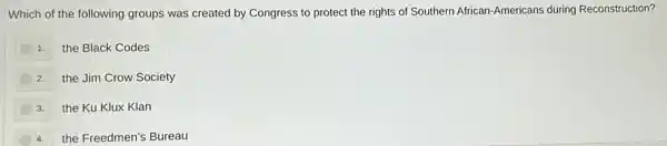 Which of the following groups was created by Congress to protect the rights of Southern African -Americans during Reconstruction?
1. the Black Codes
2.the Jim Crow Society
3.the Ku Klux Klan
the Freedmen's Bureau