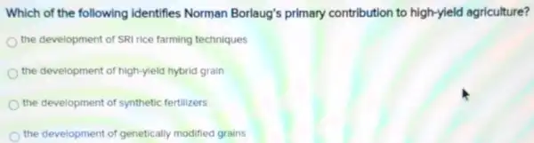 Which of the following identifies Norman Borlaug's primary contribution to high-yield agriculture?
the development of SRI rice farming techniques
the development of high-yield hybrid grain
the development of synthetic fertilizers
the development of genetically modified grains