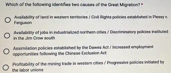 Which of the following identifies two causes of the Great Migration?
Availability of land in western territories / Civil Rights policies established in Plessy v.
Ferguson
Availability of jobs in industrialized northern cities / Discriminatory policies instituted
in the Jim Crow south
Assimilation policies established by the Dawes Act / Increased employment
opportunities following the Chinese Exclusion Act
Profitability of the mining trade in western cities / Progressive policies initiated by
the labor unions