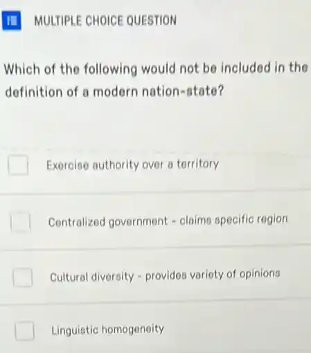 Which of the following would not be included in the
definition of a modern nation-state?
Exercise authority over a torritory
Centralized government -claims specific region
Cultural diversity - provides variety of opinions
Linguistic homogoneity