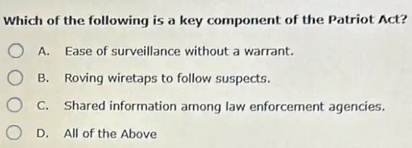 Which of the following is a key component of the Patriot Act?
A. Ease of surveillance without a warrant.
B. Roving wiretaps to follow suspects.
C. Shared information among law enforcement agencies.
D. All of the Above