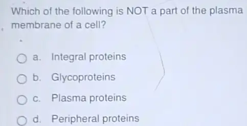 Which of the following is NOT a part of the plasma
membrane of a cell?
a. Integral proteins
b. Glycoproteins
c. Plasma proteins
d. Peripheral proteins