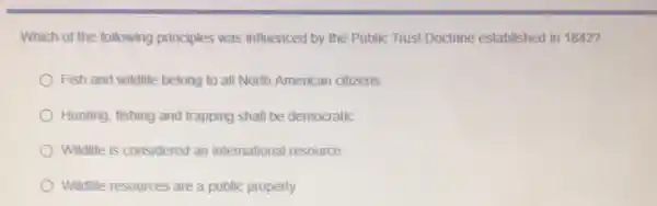 Which of the following principles was influenced by the Public Trust Doctrine established in 1842?
Fish and wildlife belong to all North American citizens
Hunting, fishing and trapping shall be democratic
Wildlife is considered an international resource
Wildlife resources are a public property