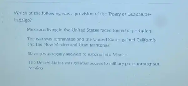 Which of the following was a provision of the Treaty of Guadalupe-
Hidalgo?
Mexicans living in the United States faced forced deportation
The war was terminated and the United States gained California
and the New Mexico and Utah territories
Slavery was legally allowed to expand into Mexico
The United States was granted access to military ports throughout
Mexico