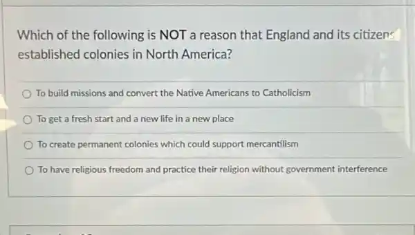 Which of the following is NOT a reason that England and its citizens
established colonies in North America?
To build missions and convert the Native Americans to Catholicism
To get a fresh start and a new life in a new place
To create permanent colonies which could support mercantilism
To have religious freedom and practice their religion without government interference