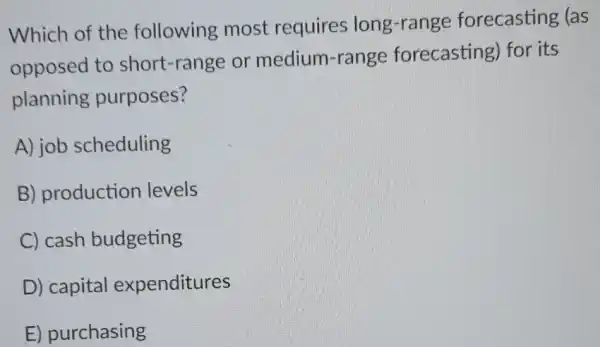 Which of the following most requires long -range forecasting (as
opposed to short -range or medium-range forecasting) for its
planning purposes?
A) job scheduling
B) production levels
C) cash budgeting
D) capital expenditures
E) purchasing