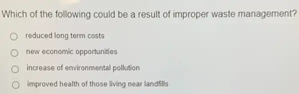 Which of the following could be a result of improper waste management?
reduced long term costs
new economic opportunities
increase of environmental pollution
improved health of those living near landfills