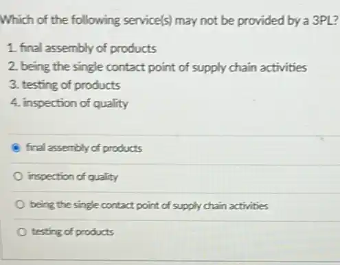 Which of the following service(s) may not be provided by a 3PL?
1. final assembly of products
2. being the single contact point of supply chain activities
3. testing of products
4. inspection of quality
final assembly of products
inspection of quality
being the single contact point of supply chain activities
testing of products