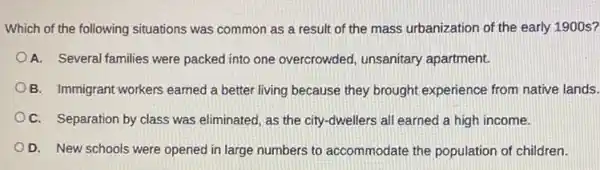 Which of the following situations was common as a result of the mass urbanization of the early 1900 s?
A. Several families were packed into one overcrowded unsanitary apartment.
B. Immigrant workers earned a better living because they brought experience from native lands.
OC. Separation by class was eliminated, as the city-dwellers all earned a high income.
D. New schools were opened in large numbers to accommodate the population of children.