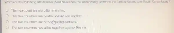 Which of the following statements best describes the relationship between the United States and South Korea today?
The two countries are bitter enemies.
The two countries are neutral toward one another.
The two countries are stronglysading partners.
The two countries are allied together against Russia.