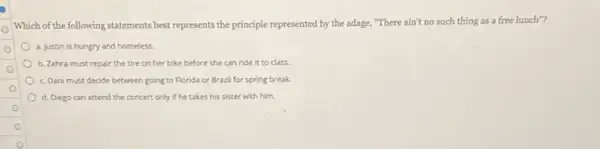 Which of the following statements best represents the principle represented by the adage, "There ain't no such thing as a free lunch"?
a. Justin is hungry and homeless.
b. Zehra must repair the tire on her bike before she can ride it to class.
c. Dani must decide between going to Florida or Brazil for spring break.
d. Diego can attend the concert only if he takes his sister with him.