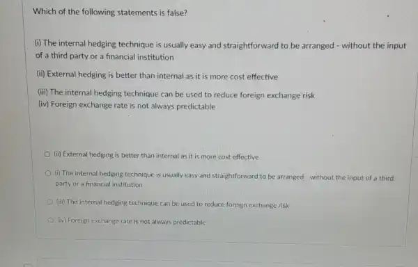 Which of the following statements is false?
(i) The internal hedging technique is usually easy.and straightforward to be arranged - without the input
of a third party or a financial institution
(ii) External hedging is better than internal as it is more cost effective
(iii) The internal hedging technique can be used to reduce foreign exchange risk
(iv) Foreign exchange rate is not always predictable
(ii) External hedging is better than internal as it is more cost effective
(i) The internal hedging technique is usually easy and straightforward to be arranged - without the input of a third
party or a financial institution
(iii) The internal hedging technique can be used to reduce foreign exchange risk
(iv) Foreign exchange rate is not always predictable