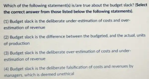 Which of the following statement(s) is/are true about the budget slack?(Select
the correct answer from those listed below the following statements).
(1) Budget slack is the deliberate under -estimation of costs and over-
estimation of revenue
(2) Budget slack is the difference between the budgeted, and the actual units
of production
(3) Budget slack is the deliberate over -estimation of costs and under-
estimation of revenue
(4) Budget slack is the deliberate falsification of costs and revenues by
managers, which is deemed unethical