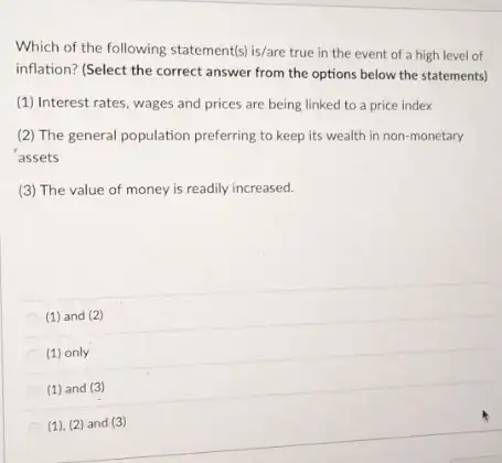 Which of the following statement(s) is/are true in the event of a high level of
inflation? (Select the correct answer from the options below the statements)
(1) Interest rates, wages and prices are being linked to a price index
(2) The general population preferring to keep its wealth in non-monetary
assets
(3) The value of money is readily increased.
(1) and (2)
(1) only
(1) and (3)
(1), (2) and (3)