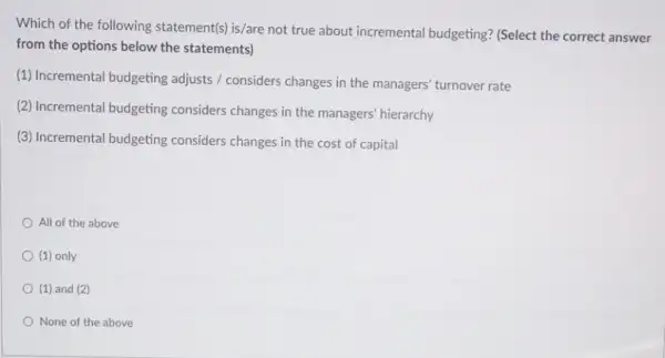 Which of the following statement(s) is/are not true about incremental budgeting?(Select the correct answer
from the options below the statements)
(1) Incremental budgeting adjusts / considers changes in the managers' turnover rate
(2) Incremental budgeting considers changes in the managers' hierarchy
(3) Incremental budgeting considers changes in the cost of capital
All of the above
(1) only
(1) and (2)
None of the above