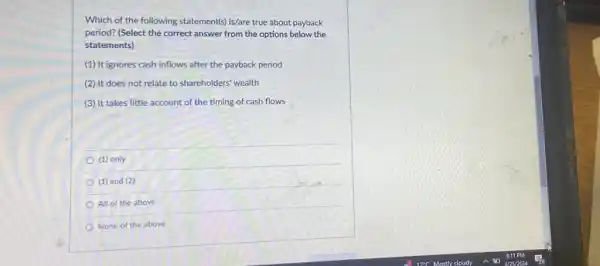 Which of the following statement(s) is/are true about payback
period? (Select the correct answer from the options below the
statements)
(1) It ignores cash inflows after the payback period
(2) It does not relate to shareholders' wealth
(3) It takes little account of the timing of cash flows
(1) only
(1) and (2)
All of the above
None of the above