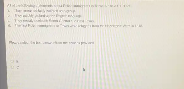 All of the following statements about Polish immigrants in Texas are true EXCEPT:
a. They remained fairly isolated as a group.
b. They quickly picked up the English language.
c. They mostly settled in South-Central and East Texas.
d. The first Polish immigrants to Texas were refugees from the Napoleonic Wars in 1818
Please select the best answer from the choices provided
B
C