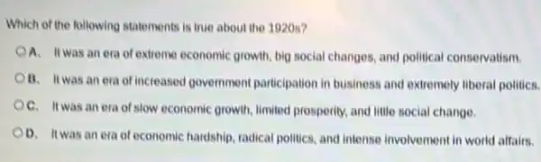 Which of the following statements is true about the 1920s?
OA. Itwas an era of extreme economic growth big social changes, and political conservatism.
OB. Itwas an era of increased government participation in business and extremely liberal politics.
OC. Itwas an era of slow economic growth, limited prosperity, and little social change.
OD. It was an era of economic hardship, radical politics, and intense involvement in world affairs.