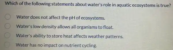 Which of the following statements about water's role in aquatic ecosystems is true?
Water does not affect the pH of ecosystems.
Water's low density allows all organisms to float.
Water's ability to store heat affects weather patterns.
Water has no impact on nutrient cycling.