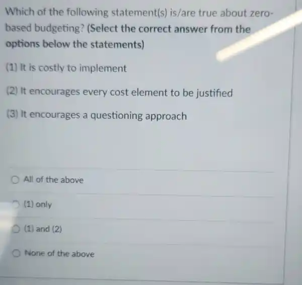 Which of the following statement(s)is/are true about zero-
based budgeting ? (Select the correct answer from the
options below the statements)
(1) It is costly to implement
(2) It encourages every cost element to be justified
(3) It encourages a questioning approach
All of the above
(1) only
(1) and (2)
None of the above