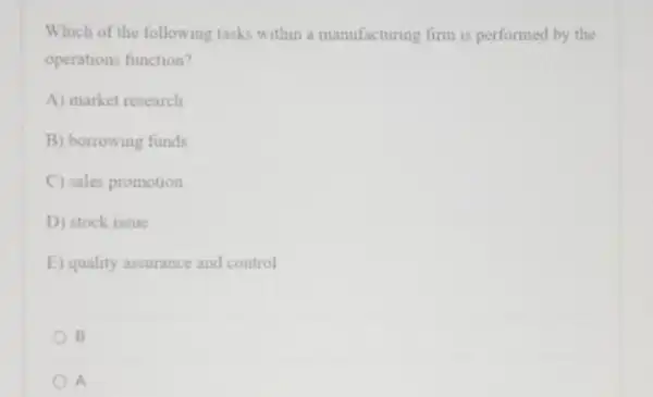 Which of the following tasks within a manufacturing firm is performed by the
operations function?
A) market research
B) borrowing funds
C) sales promotion
D) stock issue
E) quality assurance and control
B
A