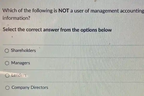 Which of the following is NOT a user of management accounting
information?
Select the correct answer from the options below
Shareholders
Managers
Lenders
Company Directors