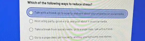 Which of the following ways to reduce stress?
Talk with a friend, go to a party, and vent about your problems on social media.
Host a big party,go on a trip, and post about it on social media.
Take a break from social media, go to a yoga class, talk with a friend.
Go to a yoga class,go to a party, and buy yourself some new clothes.