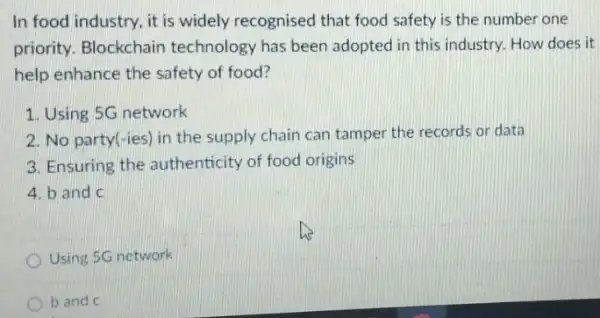 In food industry, it is widely recognised that food safety is the number one
priority. Blockchain technology has been adopted in this industry How does it
help enhance the safety of food?
1. Using 5G network
2. No party(-ies) in the supply chain can tamper the records or data
3. Ensuring the authenticity of food origins
4. b and c
Using 5G network
b and c