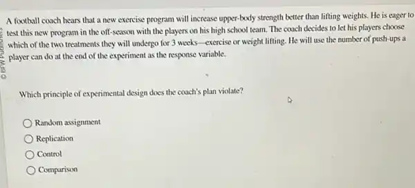 A football coach hears that a new exercise program will increase upper-body strength better than lifting weights. He is eager to
test this new program in the off-season with the players on his high school team The coach decides to let his players choose
which of the two treatments they will undergo for 3 weeks-exercise or weight lifting. He will use the number of push-ups a
player can do at the end of the experiment as the response variable.
Which principle of experimental design does the coach's plan violate?
Random assignment
Replication
Control
Comparison