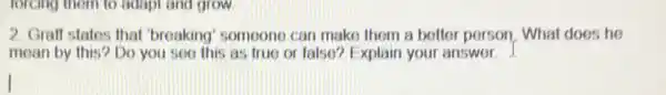 forcing them to adapt and grow
2. Graff states that 'broaking' someone can make them a better person. What does he
mean by this? Do you see this as true or false? Explain your answer. J.