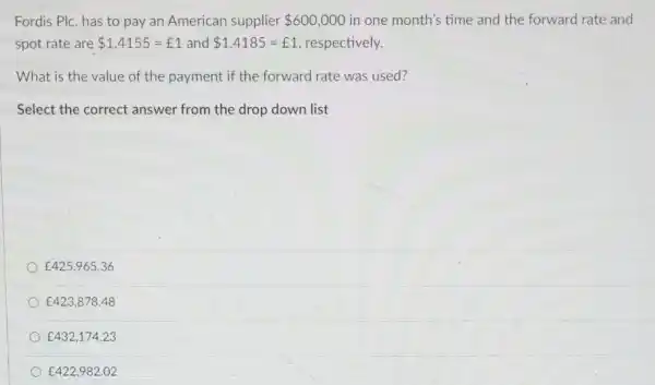 Fordis Plc. has to pay an American supplier 600,000 in one month's time and the forward rate and
spot rate are 1.4155=￡1 and 1.4185=￡1 respectively.
What is the value of the payment if the forward rate was used?
Select the correct answer from the drop down list
￡425,965.36
￡423,878.48
￡432,174.23
￡422,982.02