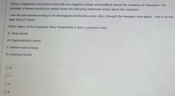 Former employees from Petron have left very negative ratings and feedback about the company on Glassdoor. For
example, a former warehouse worker made the following statement online about the company:
I was the only woman working in the Birmingham distribution centre Also, I thought the managers were ageist - why is no one
older than 25 there?
What aspect of the Employee Value Proposition is there a problem with?
A. Total reward
B. Organisational culture
C. Mission and strategy
D. Employer brand
D
c
A
B