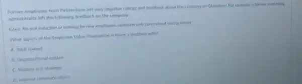 Former employees from Petron have left very negative ratings and feedback about the company on Glassdoor For example, a former marketing
administrator left the following feedback on the company
Cons: No real induction or training for new employees; company only cores about saving money.
What aspect of the Employee Value Proposition is there a problem with?
A. Total reward
B. Organisational culture
C. Mission and strategy
D Internal communications