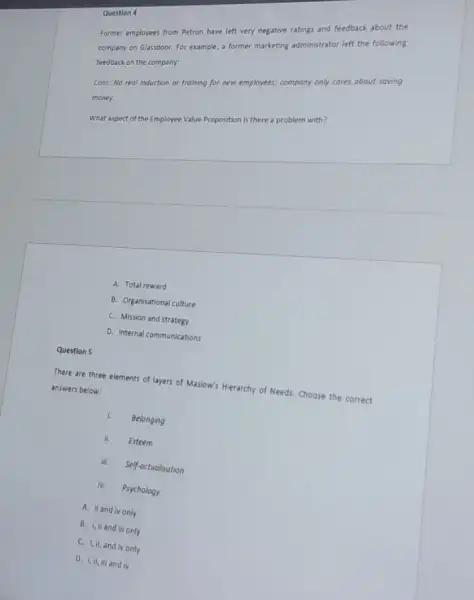 Former employees from Petron have left very negative ratings and feedback about the
company on Glassdoor. For example, a former marketing administrator left the following
feedback on the company:
Cons: No real induction or training for new employees; company only cares about saving
money.
what aspect of the Employee Value Proposition is there a problem with?
Question 4
There are three elements of layers of Maslow's Hierarchy of Needs. Choose the correct
answers below:
l. Belonging
H. Esteem
lik. Self-octualisation
iv. Psychology
A. il and iv only
B. i,il and iil only
C. I,II, and IV only
D. I, if, iii and v
Question 5
A. Total reward
B. Organisational culture
C. Mission and strategy
D. Internal communications