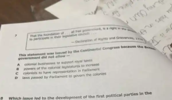 That the foundation of
__
all free government. nt, is a right in the poor.
to participate in their legislative councll:
__
- Dedaration of Rights and Grievances, 1774
statement was issued by the Continental Congress because the British
government did not allow
A
colonial businesses to support royal taxes
B
powers of the colonial legislatures to increase
C colonists to have representation in Parliament
D
laws passed by Parliament to govern the colonies
8
Which issue led to the development of the first political parties in the