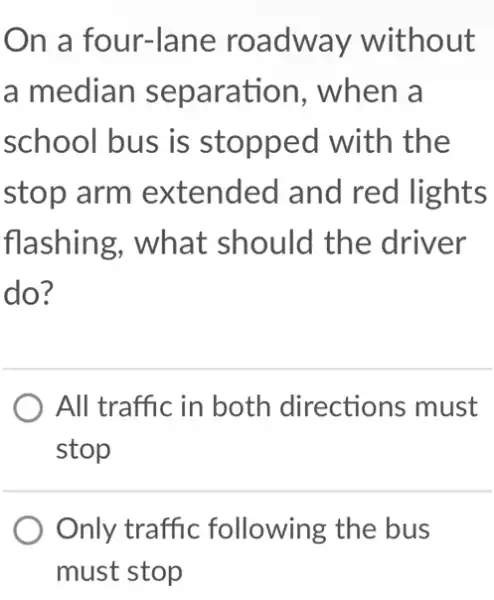 On a four-lane roadway without
a median separation, when a
school bus is stopped with the
stop arm extended and red lights
flashing, what should the driver
do?
) All traffic in both directions must
stop
Only traffic following the bus