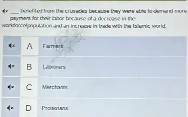 fr __ benefited from the crusades because they were able to demand more
payment for their labor because of a decrease in the
workforce/population and an increase in trade with the Islamic world.
A
Farmers
B
Labrorers
C
Merchants
D
Protestans