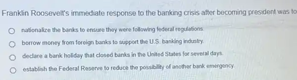 Franklin Roosevelt's immediate response to the banking crisis after becoming president was to
nationalize the banks to ensure they were following federal regulations.
borrow money from foreign banks to support the U.S. banking industry.
declare a bank holiday that closed banks in the United States for several days
establish the Federal Reserve to reduce the possibility of another bank emergency.