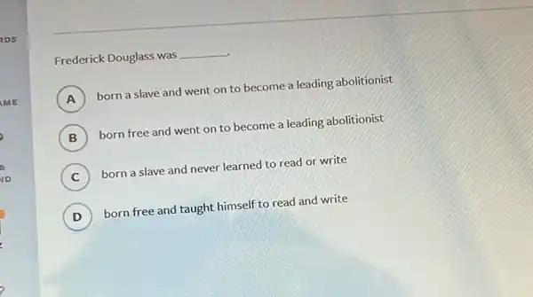 Frederick Douglass was __
A ) born a slave and went on to become a leading abolitionist
B ) born free and went on to become a leading abolitionist
C ) born a slave and never learned to read or write
D ) born free and taught himself to read and write