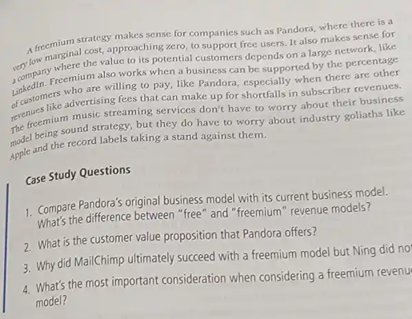 A freenarginal cost approaching zero, to support free users. It also makes sense for
A freemium strategy makes sense for companies such as Pandora, where there is a
very low where the value to its potential customers depends on a large network, like
Linkedin, who are willing to pay, like Pandora , especially when there are other
Freemium also works when a business can be supported by the percentage
of customers advertising fees that can make up for shortfalls in subscriber revenues.
The freemium music streaming services don't have to worry about their business
being sound strategy, but they do have to worry about industry goliaths like
Apple and the record labels taking a stand against them.
Case Study Questions
1. Compare Pandora's original business model with its current business model.
What's the difference between "free" and "freemium" revenue models?
2. What is the customer value proposition that Pandora offers?
3. Why did MailChimp ultimately succeed with a freemium model but Ning did no
4. What's the most important consideration when considering a freemium revenu
model?