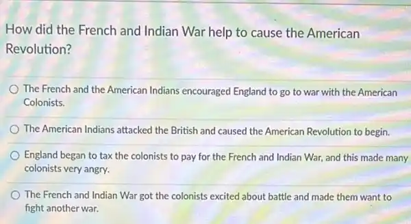 How did the French and Indian War help to cause the American
Revolution?
The French and the American Indians encouraged England to go to war with the American
Colonists.
The American Indians attacked the British and caused the American Revolution to begin.
England began to tax the colonists to pay for the French and Indian War, and this made many
colonists very angry.
The French and Indian War got the colonists excited about battle and made them want to
fight another war.