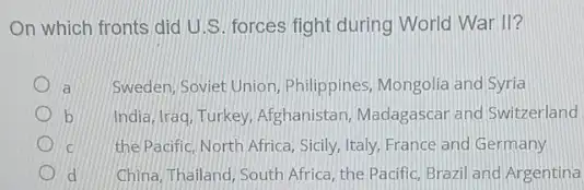 On which fronts did U.S. forces fight during World War II?
Sweden, Soviet Union . Philippines, Mongolia and Syria
b India, Iraq, Turkey, Afghanistan Madagascar and Switzerland
C the Pacific, North Africa Sicily, Italy, France and Germany
d China, Thailand, South Africa , the Pacific, Brazil and Argentina