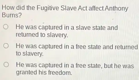 How did the Fugitive Slave Act affect Anthony
Burns?
He was captured in a slave state and
returned to slavery.
He was captured in a free state and returned
to slavery.
He was captured in a free state, but he was
granted his freedom.