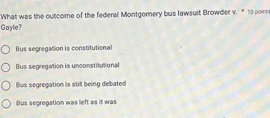 Gayle?
Bus segregation is constitutional
Bus segregation is unconstitutional
Bus segregation is still being debated
Bus segregation was left as it was
What was the outcome of the federal Montgomery bus lawsuit Browder v. 10 points