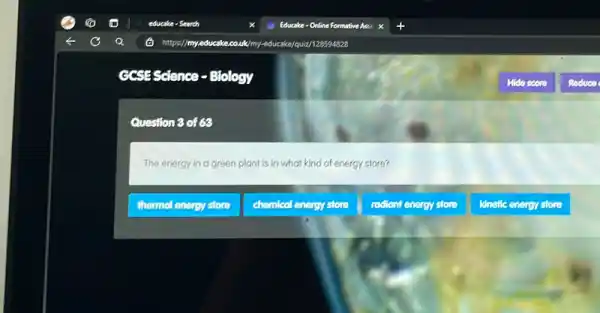 GCSES Science - Biology
Question 3 of 68
The energy in a green plant is in what kind of energy store?
thermol energy store
chemical energy store
radiont energy store
kinefic energy store