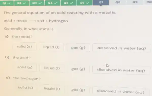 The general equation of an acid reacting with a metal is:
acid + metal longrightarrow salt + hydrogen
Generally, in what state is
a) the metal?
solid (s)
liquid (I)
gas (g)
dissolved in water (aq)
b) the acid?
solid (s)
liquid (I)
gas (g)
dissolved in water (aq)
c) the hydrogen?
soild (s)
liquid (I)
gas (g)
dissolved in water (aq)